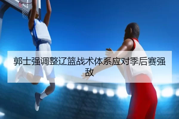 郭士强调整辽篮战术体系应对季后赛强敌